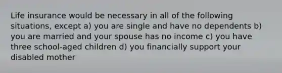 Life insurance would be necessary in all of the following situations, except a) you are single and have no dependents b) you are married and your spouse has no income c) you have three school-aged children d) you financially support your disabled mother