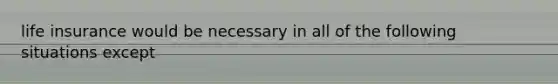 life insurance would be necessary in all of the following situations except