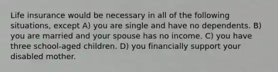 Life insurance would be necessary in all of the following situations, except A) you are single and have no dependents. B) you are married and your spouse has no income. C) you have three school-aged children. D) you financially support your disabled mother.