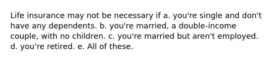 Life insurance may not be necessary if a. you're single and don't have any dependents. b. you're married, a double-income couple, with no children. c. you're married but aren't employed. d. you're retired. e. All of these.