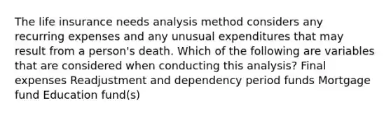 The life insurance needs analysis method considers any recurring expenses and any unusual expenditures that may result from a person's death. Which of the following are variables that are considered when conducting this analysis? Final expenses Readjustment and dependency period funds Mortgage fund Education fund(s)