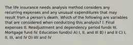 The life insurance needs analysis method considers any recurring expenses and any unusual expenditures that may result from a person's death. Which of the following are variables that are considered when conducting this analysis? I. Final expenses II. Readjustment and dependency period funds III. Mortgage fund IV. Education fund(s) A) I, II, and III B) I and II C) I, II, III, and IV D) IIII and IV