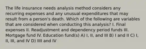 The life insurance needs analysis method considers any recurring expenses and any unusual expenditures that may result from a person's death. Which of the following are variables that are considered when conducting this analysis? I. Final expenses II. Readjustment and dependency period funds III. Mortgage fund IV. Education fund(s) A) I, II, and III B) I and II C) I, II, III, and IV D) IIII and IV