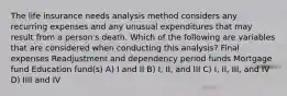 The life insurance needs analysis method considers any recurring expenses and any unusual expenditures that may result from a person's death. Which of the following are variables that are considered when conducting this analysis? Final expenses Readjustment and dependency period funds Mortgage fund Education fund(s) A) I and II B) I, II, and III C) I, II, III, and IV D) IIII and IV