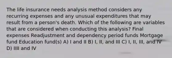 The life insurance needs analysis method considers any recurring expenses and any unusual expenditures that may result from a person's death. Which of the following are variables that are considered when conducting this analysis? Final expenses Readjustment and dependency period funds Mortgage fund Education fund(s) A) I and II B) I, II, and III C) I, II, III, and IV D) IIII and IV