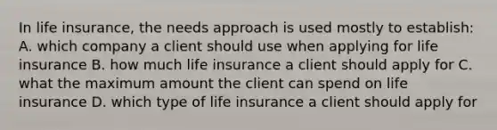 In life insurance, the needs approach is used mostly to establish: A. which company a client should use when applying for life insurance B. how much life insurance a client should apply for C. what the maximum amount the client can spend on life insurance D. which type of life insurance a client should apply for