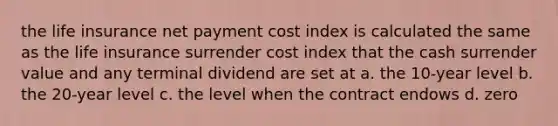 the life insurance net payment cost index is calculated the same as the life insurance surrender cost index that the cash surrender value and any terminal dividend are set at a. the 10-year level b. the 20-year level c. the level when the contract endows d. zero