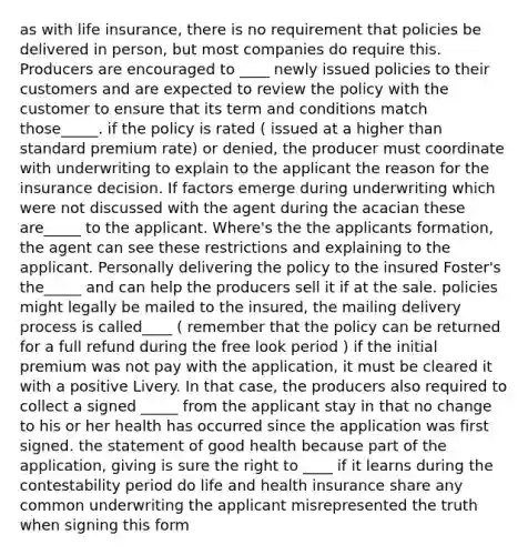 as with life insurance, there is no requirement that policies be delivered in person, but most companies do require this. Producers are encouraged to ____ newly issued policies to their customers and are expected to review the policy with the customer to ensure that its term and conditions match those_____. if the policy is rated ( issued at a higher than standard premium rate) or denied, the producer must coordinate with underwriting to explain to the applicant the reason for the insurance decision. If factors emerge during underwriting which were not discussed with the agent during the acacian these are_____ to the applicant. Where's the the applicants formation, the agent can see these restrictions and explaining to the applicant. Personally delivering the policy to the insured Foster's the_____ and can help the producers sell it if at the sale. policies might legally be mailed to the insured, the mailing delivery process is called____ ( remember that the policy can be returned for a full refund during the free look period ) if the initial premium was not pay with the application, it must be cleared it with a positive Livery. In that case, the producers also required to collect a signed _____ from the applicant stay in that no change to his or her health has occurred since the application was first signed. the statement of good health because part of the application, giving is sure the right to ____ if it learns during the contestability period do life and health insurance share any common underwriting the applicant misrepresented the truth when signing this form