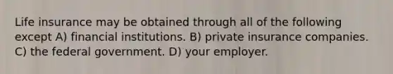 Life insurance may be obtained through all of the following except A) financial institutions. B) private insurance companies. C) the federal government. D) your employer.