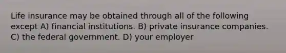 Life insurance may be obtained through all of the following except A) financial institutions. B) private insurance companies. C) the federal government. D) your employer