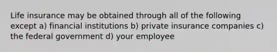 Life insurance may be obtained through all of the following except a) financial institutions b) private insurance companies c) the federal government d) your employee