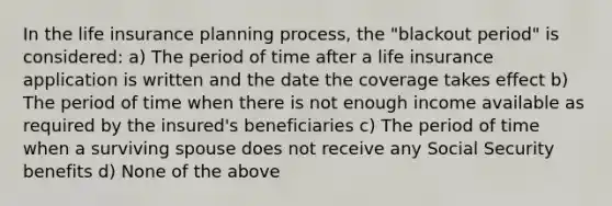 In the life insurance planning process, the "blackout period" is considered: a) The period of time after a life insurance application is written and the date the coverage takes effect b) The period of time when there is not enough income available as required by the insured's beneficiaries c) The period of time when a surviving spouse does not receive any Social Security benefits d) None of the above