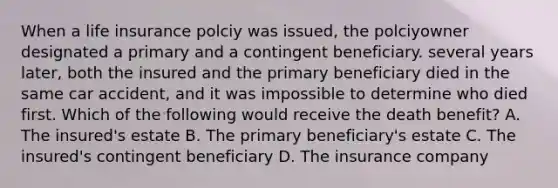 When a life insurance polciy was issued, the polciyowner designated a primary and a contingent beneficiary. several years later, both the insured and the primary beneficiary died in the same car accident, and it was impossible to determine who died first. Which of the following would receive the death benefit? A. The insured's estate B. The primary beneficiary's estate C. The insured's contingent beneficiary D. The insurance company