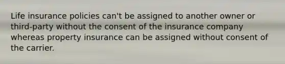 Life insurance policies can't be assigned to another owner or third-party without the consent of the insurance company whereas property insurance can be assigned without consent of the carrier.