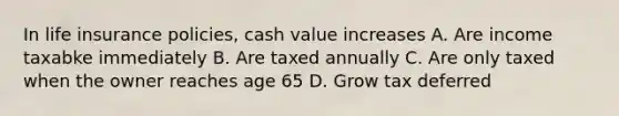 In life insurance policies, cash value increases A. Are income taxabke immediately B. Are taxed annually C. Are only taxed when the owner reaches age 65 D. Grow tax deferred