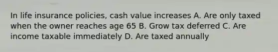 In life insurance policies, cash value increases A. Are only taxed when the owner reaches age 65 B. Grow tax deferred C. Are income taxable immediately D. Are taxed annually