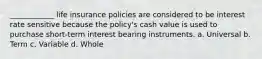 ____________ life insurance policies are considered to be interest rate sensitive because the policy's cash value is used to purchase short-term interest bearing instruments. a. Universal b. Term c. Variable d. Whole