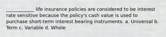 ____________ life insurance policies are considered to be interest rate sensitive because the policy's cash value is used to purchase short-term interest bearing instruments. a. Universal b. Term c. Variable d. Whole