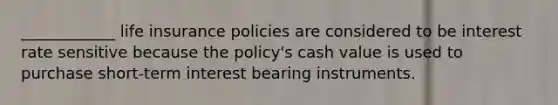 ____________ life insurance policies are considered to be interest rate sensitive because the policy's cash value is used to purchase short-term interest bearing instruments.