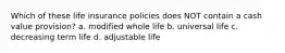 Which of these life insurance policies does NOT contain a cash value provision? a. modified whole life b. universal life c. decreasing term life d. adjustable life