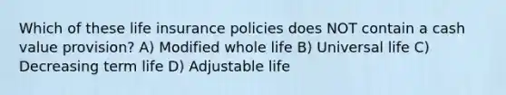 Which of these life insurance policies does NOT contain a cash value provision? A) Modified whole life B) Universal life C) Decreasing term life D) Adjustable life