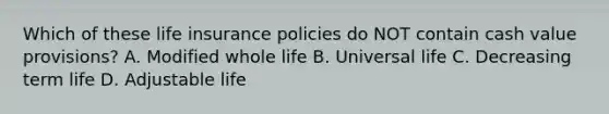 Which of these life insurance policies do NOT contain cash value provisions? A. Modified whole life B. Universal life C. Decreasing term life D. Adjustable life