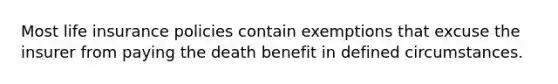 Most life insurance policies contain exemptions that excuse the insurer from paying the death benefit in defined circumstances.