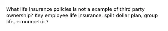 What life insurance policies is not a example of third party ownership? Key employee life insurance, spilt-dollar plan, group life, econometric?