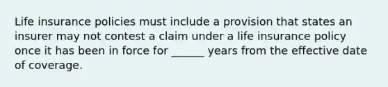 Life insurance policies must include a provision that states an insurer may not contest a claim under a life insurance policy once it has been in force for ______ years from the effective date of coverage.