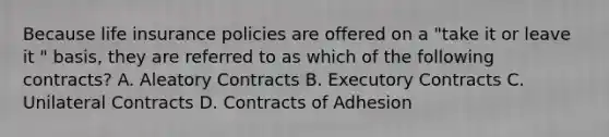 Because life insurance policies are offered on a "take it or leave it " basis, they are referred to as which of the following contracts? A. Aleatory Contracts B. Executory Contracts C. Unilateral Contracts D. Contracts of Adhesion