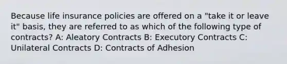 Because life insurance policies are offered on a "take it or leave it" basis, they are referred to as which of the following type of contracts? A: Aleatory Contracts B: Executory Contracts C: Unilateral Contracts D: Contracts of Adhesion