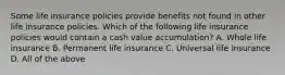 Some life insurance policies provide benefits not found in other life insurance policies. Which of the following life insurance policies would contain a cash value accumulation? A. Whole life insurance B. Permanent life insurance C. Universal life insurance D. All of the above