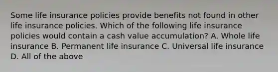 Some life insurance policies provide benefits not found in other life insurance policies. Which of the following life insurance policies would contain a cash value accumulation? A. Whole life insurance B. Permanent life insurance C. Universal life insurance D. All of the above