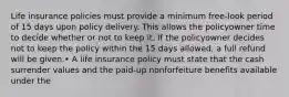 Life insurance policies must provide a minimum free-look period of 15 days upon policy delivery. This allows the policyowner time to decide whether or not to keep it. If the policyowner decides not to keep the policy within the 15 days allowed, a full refund will be given.• A life insurance policy must state that the cash surrender values and the paid-up nonforfeiture benefits available under the