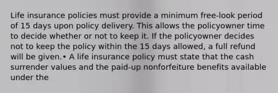 Life insurance policies must provide a minimum free-look period of 15 days upon policy delivery. This allows the policyowner time to decide whether or not to keep it. If the policyowner decides not to keep the policy within the 15 days allowed, a full refund will be given.• A life insurance policy must state that the cash surrender values and the paid-up nonforfeiture benefits available under the