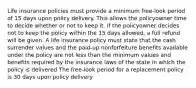 Life insurance policies must provide a minimum free-look period of 15 days upon policy delivery. This allows the policyowner time to decide whether or not to keep it. If the policyowner decides not to keep the policy within the 15 days allowed, a full refund will be given. A life insurance policy must state that the cash surrender values and the paid-up nonforfeiture benefits available under the policy are not less than the minimum values and benefits required by the insurance laws of the state in which the policy is delivered The free-look period for a replacement policy is 30 days upon policy delivery