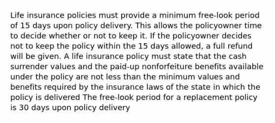 Life insurance policies must provide a minimum free-look period of 15 days upon policy delivery. This allows the policyowner time to decide whether or not to keep it. If the policyowner decides not to keep the policy within the 15 days allowed, a full refund will be given. A life insurance policy must state that the cash surrender values and the paid-up nonforfeiture benefits available under the policy are not <a href='https://www.questionai.com/knowledge/k7BtlYpAMX-less-than' class='anchor-knowledge'>less than</a> the minimum values and benefits required by the insurance laws of the state in which the policy is delivered The free-look period for a replacement policy is 30 days upon policy delivery