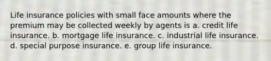 Life insurance policies with small face amounts where the premium may be collected weekly by agents is a. credit life insurance. b. mortgage life insurance. c. industrial life insurance. d. special purpose insurance. e. group life insurance.