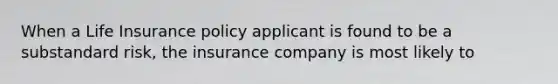 When a Life Insurance policy applicant is found to be a substandard risk, the insurance company is most likely to