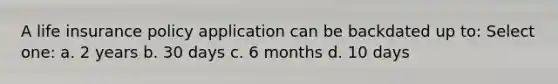 A life insurance policy application can be backdated up to: Select one: a. 2 years b. 30 days c. 6 months d. 10 days