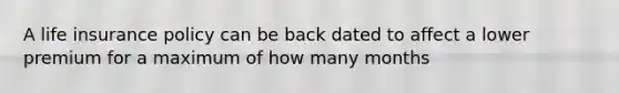 A life insurance policy can be back dated to affect a lower premium for a maximum of how many months