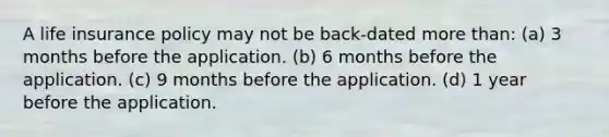 A life insurance policy may not be back-dated more than: (a) 3 months before the application. (b) 6 months before the application. (c) 9 months before the application. (d) 1 year before the application.