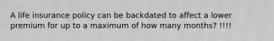 A life insurance policy can be backdated to affect a lower premium for up to a maximum of how many months? !!!!