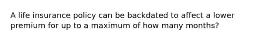 A life insurance policy can be backdated to affect a lower premium for up to a maximum of how many months?
