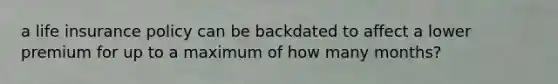 a life insurance policy can be backdated to affect a lower premium for up to a maximum of how many months?