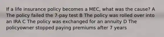 If a life insurance policy becomes a MEC, what was the cause? A The policy failed the 7-pay test B The policy was rolled over into an IRA C The policy was exchanged for an annuity D The policyowner stopped paying premiums after 7 years