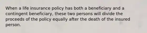 When a life insurance policy has both a beneficiary and a contingent beneficiary, these two persons will divide the proceeds of the policy equally after the death of the insured person.