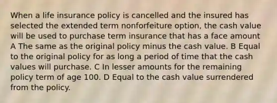 When a life insurance policy is cancelled and the insured has selected the extended term nonforfeiture option, the cash value will be used to purchase term insurance that has a face amount A The same as the original policy minus the cash value. B Equal to the original policy for as long a period of time that the cash values will purchase. C In lesser amounts for the remaining policy term of age 100. D Equal to the cash value surrendered from the policy.