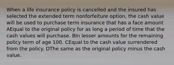 When a life insurance policy is cancelled and the insured has selected the extended term nonforfeiture option, the cash value will be used to purchase term insurance that has a face amount AEqual to the original policy for as long a period of time that the cash values will purchase. BIn lesser amounts for the remaining policy term of age 100. CEqual to the cash value surrendered from the policy. DThe same as the original policy minus the cash value.