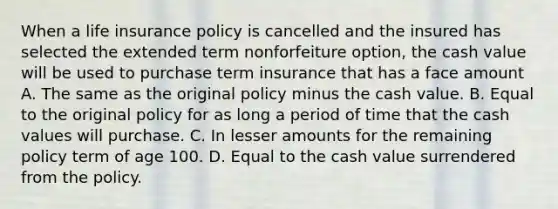 When a life insurance policy is cancelled and the insured has selected the extended term nonforfeiture option, the cash value will be used to purchase term insurance that has a face amount A. The same as the original policy minus the cash value. B. Equal to the original policy for as long a period of time that the cash values will purchase. C. In lesser amounts for the remaining policy term of age 100. D. Equal to the cash value surrendered from the policy.